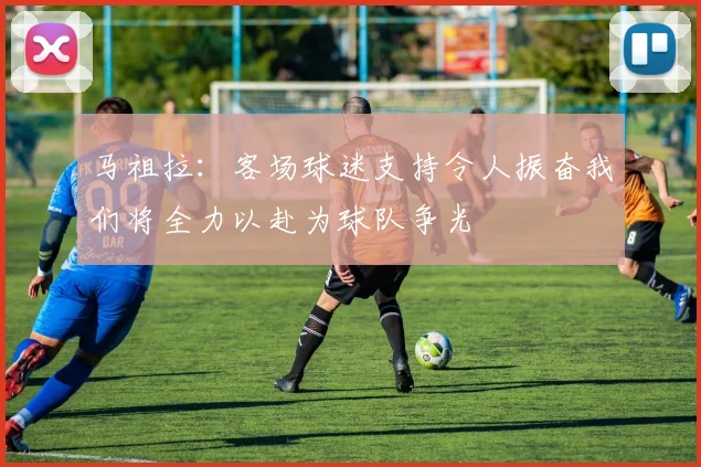 马祖拉：客场球迷支持令人振奋我们将全力以赴为球队争光