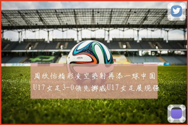 周欣怡精彩凌空垫射再添一球中国U17女足3-0领先挪威U17女足展现强劲实力