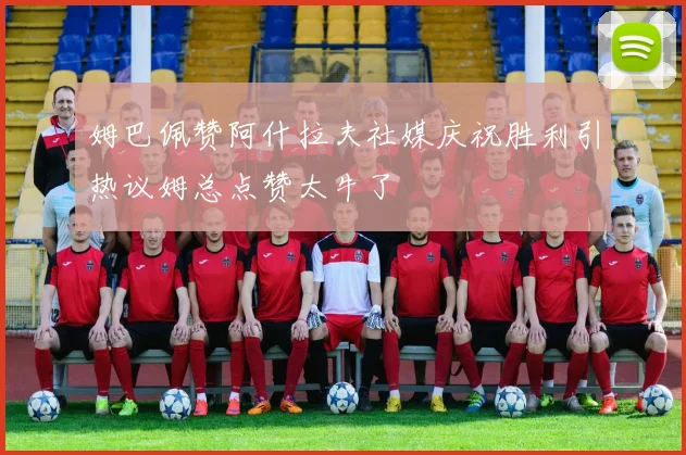 姆巴佩赞阿什拉夫社媒庆祝胜利引热议姆总点赞太牛了