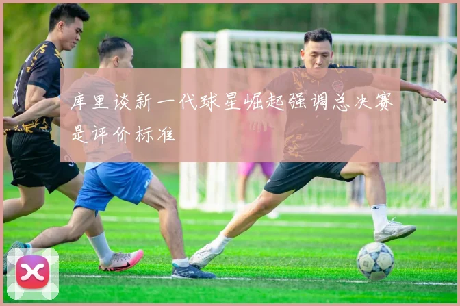 库里谈新一代球星崛起强调总决赛是评价标准