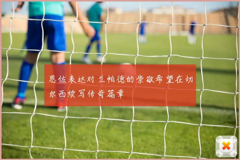 恩佐表达对兰帕德的崇敬希望在切尔西续写传奇篇章