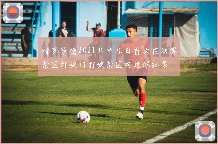 特罗萨德2021年节礼日首次在联赛禁区外破门打破禁区内进球纪录