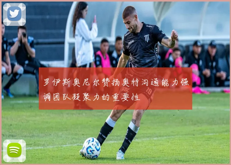 罗伊斯奥尼尔赞扬奥特沟通能力强调团队凝聚力的重要性