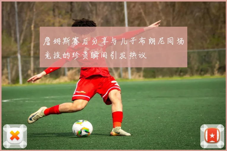 詹姆斯赛后分享与儿子布朗尼同场竞技的珍贵瞬间引发热议