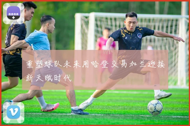 重塑球队未来用哈登交易加兰迎接新天赋时代