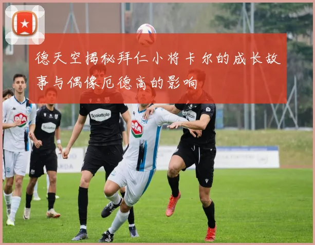 德天空揭秘拜仁小将卡尔的成长故事与偶像厄德高的影响