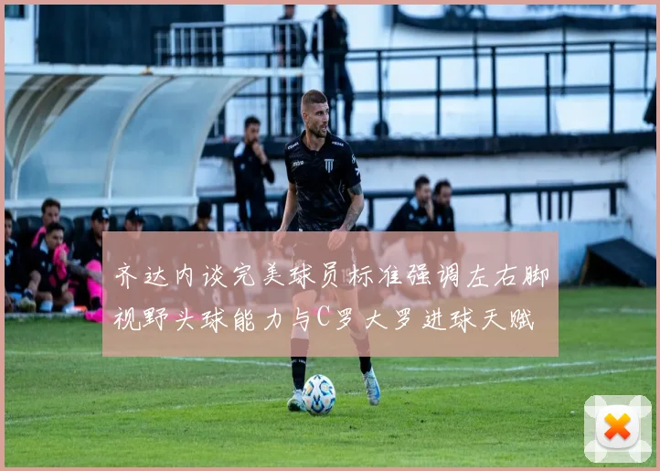齐达内谈完美球员标准强调左右脚视野头球能力与C罗大罗进球天赋