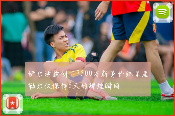 伊尔迪兹创下7500万新身价纪录居勒尔仅保持5天的辉煌瞬间
