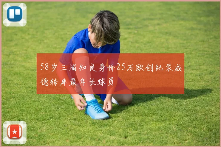 58岁三浦知良身价25万欧创纪录成德转库最年长球员