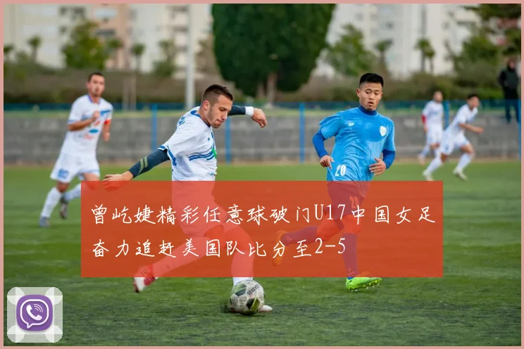 曾屹婕精彩任意球破门U17中国女足奋力追赶美国队比分至2-5