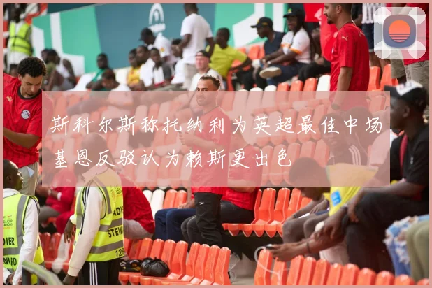 斯科尔斯称托纳利为英超最佳中场基恩反驳认为赖斯更出色