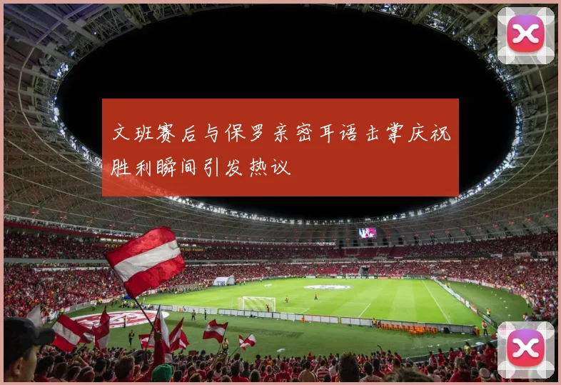 文班赛后与保罗亲密耳语击掌庆祝胜利瞬间引发热议