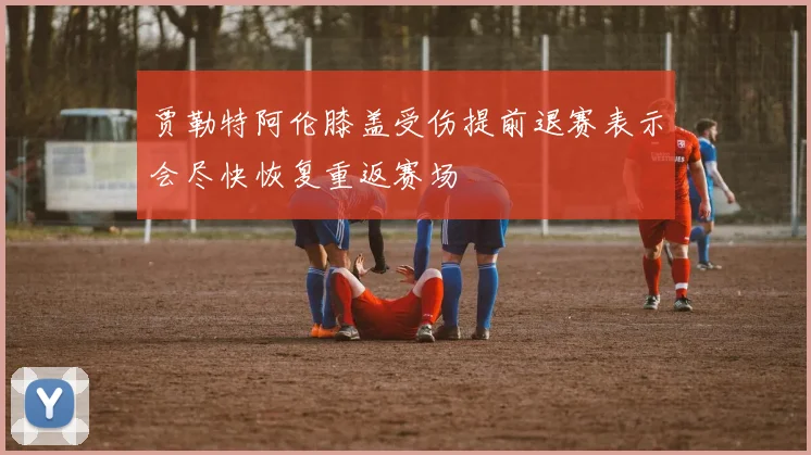 贾勒特阿伦膝盖受伤提前退赛表示会尽快恢复重返赛场