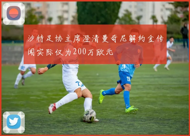 沙特足协主席澄清曼奇尼解约金传闻实际仅为200万欧元