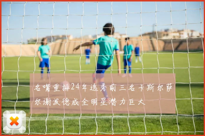 名嘴重排24年选秀前三名卡斯尔萨尔谢泼德成全明星潜力巨大