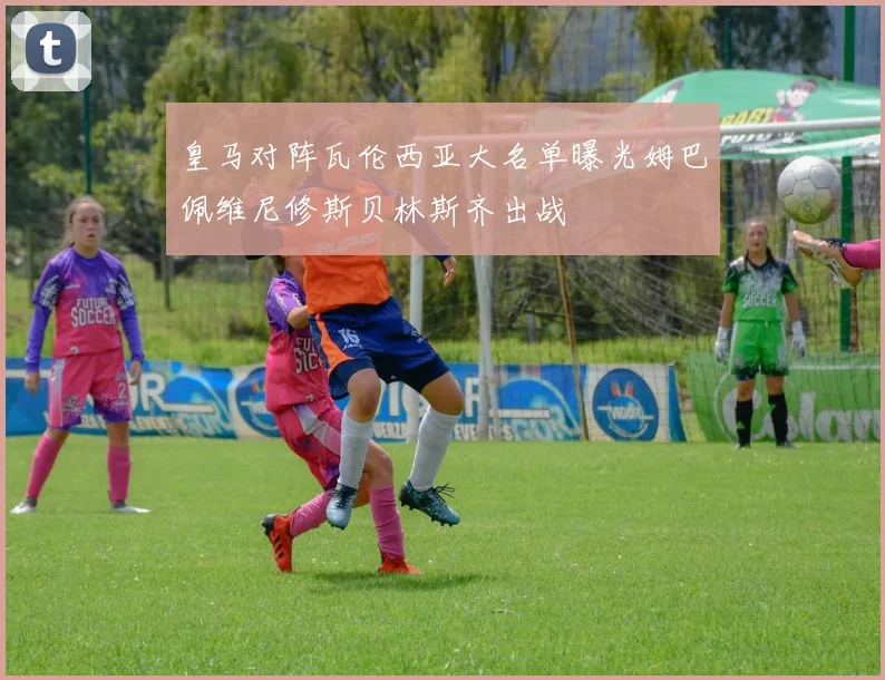 皇马对阵瓦伦西亚大名单曝光姆巴佩维尼修斯贝林斯齐出战